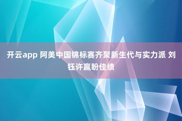 开云app 阿美中国锦标赛齐聚新生代与实力派 刘钰许赢盼佳绩