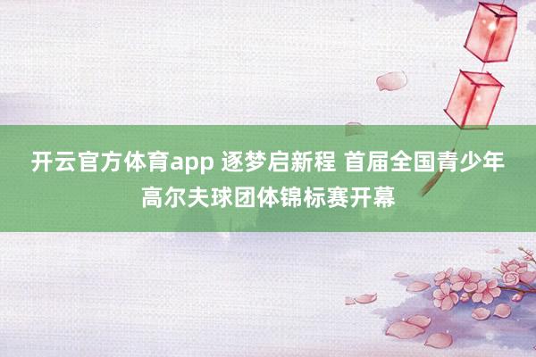 开云官方体育app 逐梦启新程 首届全国青少年高尔夫球团体锦标赛开幕