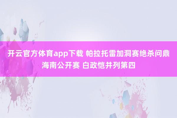 开云官方体育app下载 帕拉托雷加洞赛绝杀问鼎海南公开赛 白政恺并列第四
