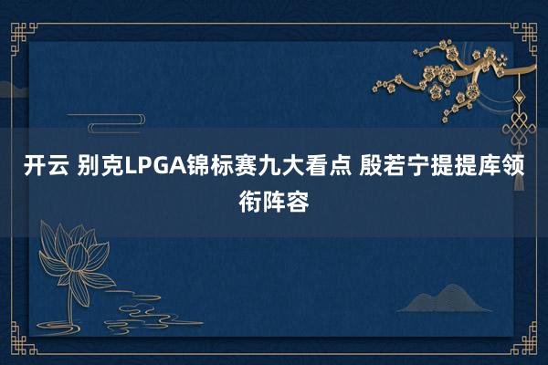 开云 别克LPGA锦标赛九大看点 殷若宁提提库领衔阵容