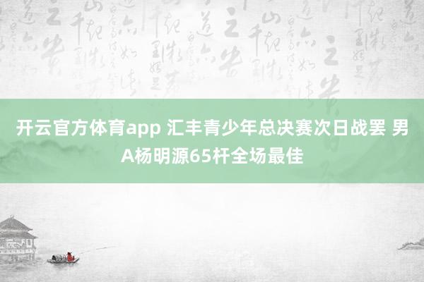 开云官方体育app 汇丰青少年总决赛次日战罢 男A杨明源65杆全场最佳