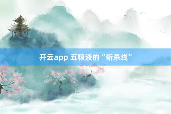 开云app 五粮液的“斩杀线”