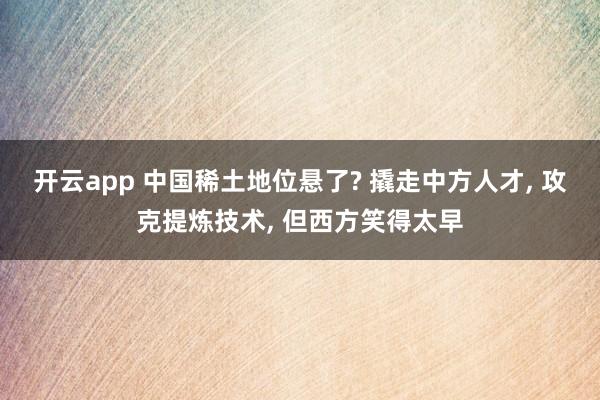 开云app 中国稀土地位悬了? 撬走中方人才， 攻克提炼技术， 但西方笑得太早