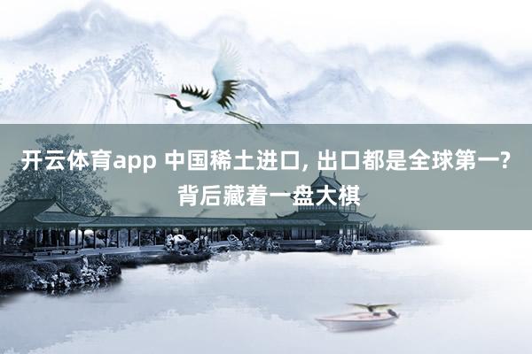 开云体育app 中国稀土进口， 出口都是全球第一? 背后藏着一盘大棋