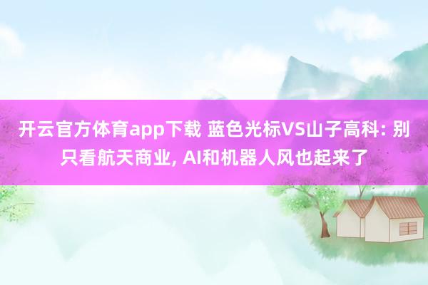 开云官方体育app下载 蓝色光标VS山子高科: 别只看航天商业， AI和机器人风也起来了