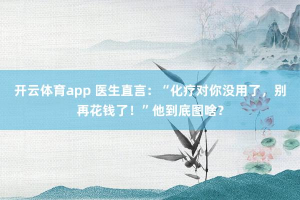 开云体育app 医生直言：“化疗对你没用了，别再花钱了！”他到底图啥？