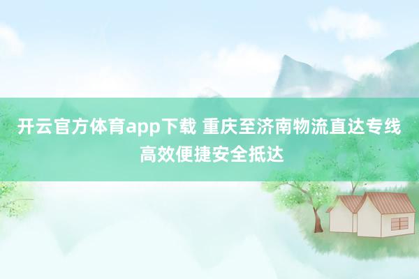 开云官方体育app下载 重庆至济南物流直达专线 高效便捷安全抵达