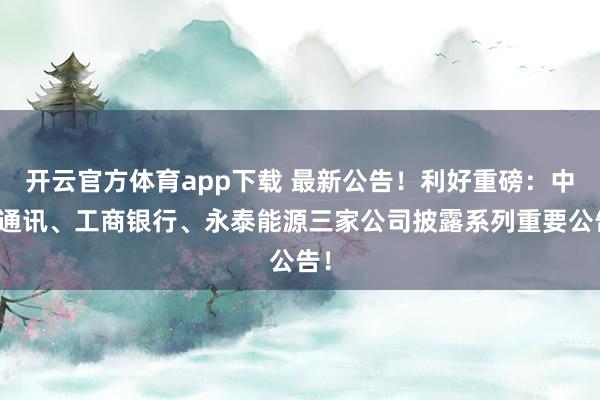 开云官方体育app下载 最新公告！利好重磅：中兴通讯、工商银行、永泰能源三家公司披露系列重要公告！