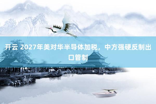 开云 2027年美对华半导体加税，中方强硬反制出口管制