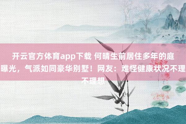 开云官方体育app下载 何晴生前居住多年的庭院曝光，气派如同豪华别墅！网友：难怪健康状况不理想