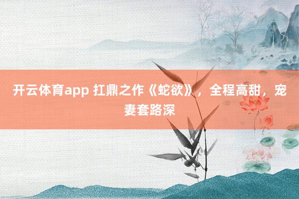 开云体育app 扛鼎之作《蛇欲》，全程高甜，宠妻套路深