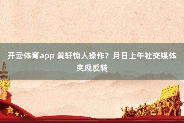 开云体育app 黄轩惊人操作？月日上午社交媒体突现反转
