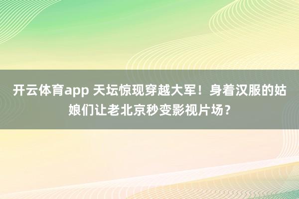 开云体育app 天坛惊现穿越大军！身着汉服的姑娘们让老北京秒变影视片场？