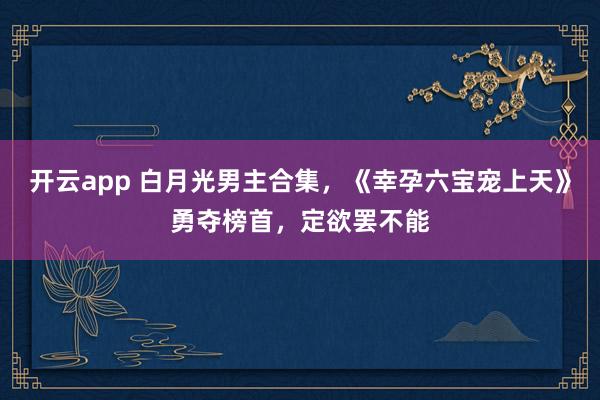 开云app 白月光男主合集,《幸孕六宝宠上天》勇夺榜首,定欲罢不能