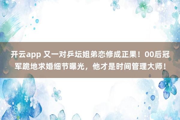 开云app 又一对乒坛姐弟恋修成正果！00后冠军跪地求婚细节曝光，他才是时间管理大师！