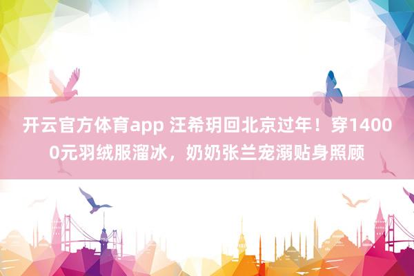 开云官方体育app 汪希玥回北京过年！穿14000元羽绒服溜冰，奶奶张兰宠溺贴身照顾
