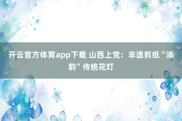 开云官方体育app下载 山西上党：非遗剪纸“添韵”传统花灯