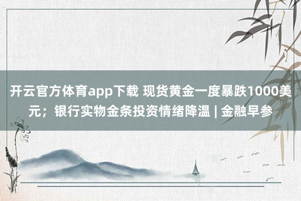 开云官方体育app下载 现货黄金一度暴跌1000美元；银行实物金条投资情绪降温 | 金融早参