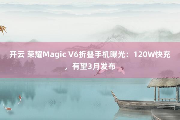 开云 荣耀Magic V6折叠手机曝光：120W快充，有望3月发布