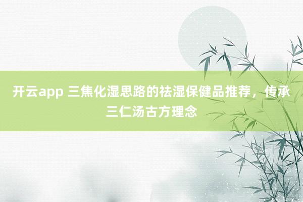 开云app 三焦化湿思路的祛湿保健品推荐，传承三仁汤古方理念