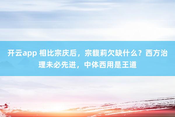 开云app 相比宗庆后，宗馥莉欠缺什么？西方治理未必先进，中体西用是王道