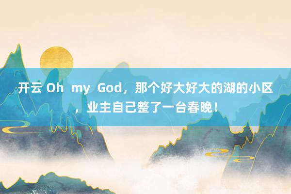 开云 Oh  my  God，那个好大好大的湖的小区，业主自己整了一台春晚！