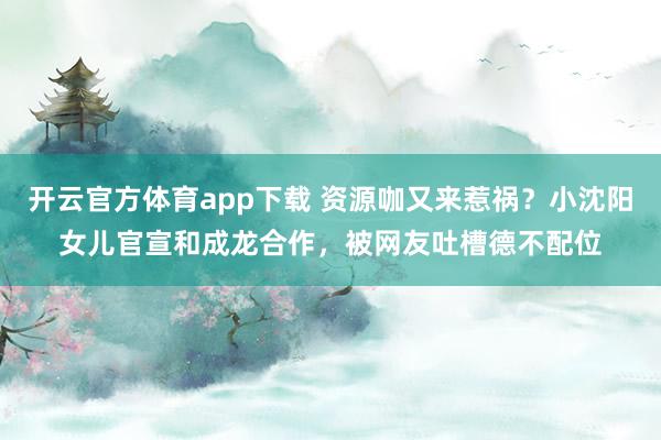 开云官方体育app下载 资源咖又来惹祸？小沈阳女儿官宣和成龙合作，被网友吐槽德不配位