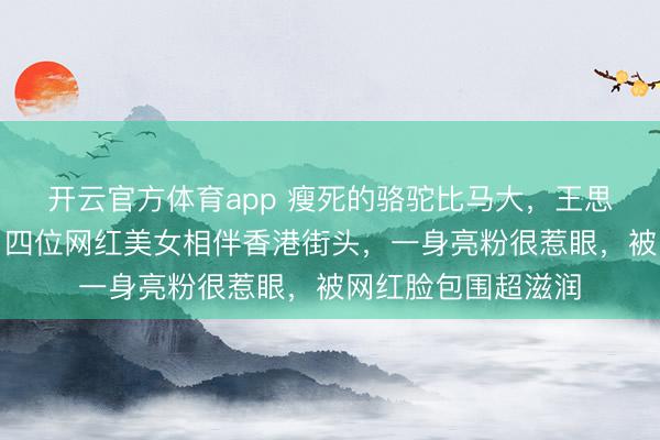 开云官方体育app 瘦死的骆驼比马大，王思聪依然潇洒不羁，四位网红美女相伴香港街头，一身亮粉很惹眼，被网红脸包围超滋润