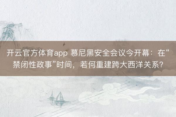 开云官方体育app 慕尼黑安全会议今开幕:在“禁闭性政事”时间,若何重建跨大西洋关系?