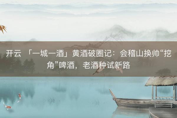 开云 「一城一酒」黄酒破圈记：会稽山换帅“挖角”啤酒，老酒种试新路