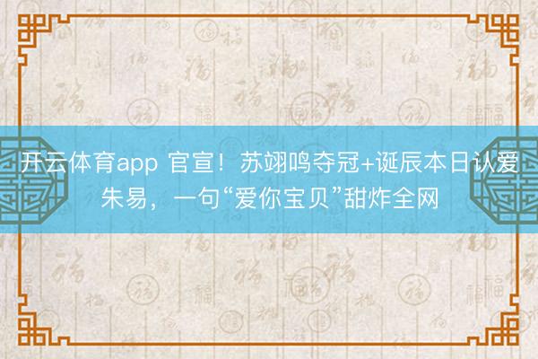 开云体育app 官宣!苏翊鸣夺冠+诞辰本日认爱朱易,一句“爱你宝贝”甜炸全网