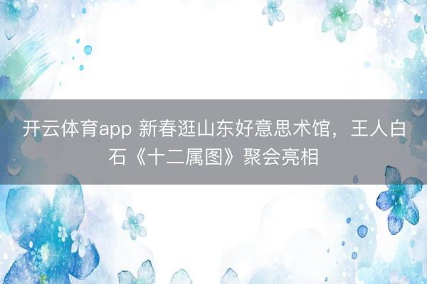 开云体育app 新春逛山东好意思术馆,王人白石《十二属图》聚会亮相