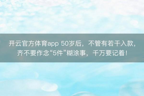 开云官方体育app 50岁后，不管有若干入款，齐不要作念“5件”糊涂事，千万要记着！