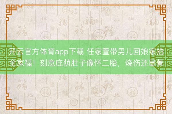 开云官方体育app下载 任家萱带男儿回娘家拍全家福！刻意庇荫肚子像怀二胎，烧伤还显著