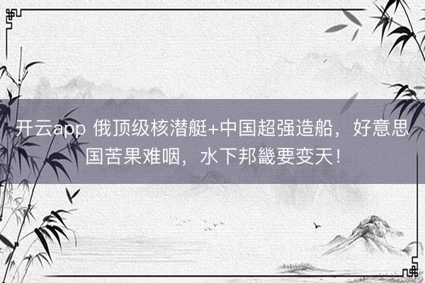 开云app 俄顶级核潜艇+中国超强造船，好意思国苦果难咽，水下邦畿要变天！