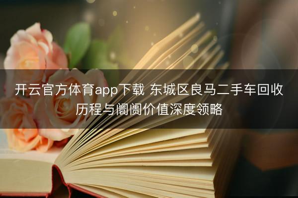 开云官方体育app下载 东城区良马二手车回收历程与阛阓价值深度领略